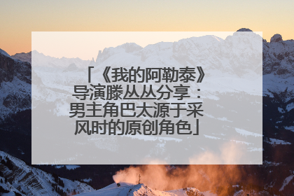 《我的阿勒泰》导演滕丛丛分享：男主角巴太源于采风时的原创角色