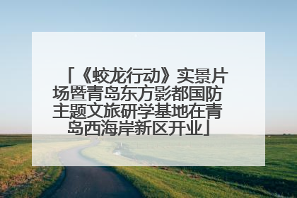 《蛟龙行动》实景片场暨青岛东方影都国防主题文旅研学基地在青岛西海岸新区开业