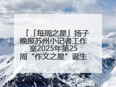 「每周之星」扬子晚报苏州小记者工作室2025年第25周“作文之星”诞生啦，快来领奖