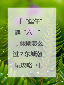 “端午”遇“六一”，假期怎么过？东城潮玩攻略→