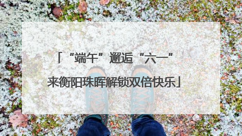 “端午”邂逅“六一” 来衡阳珠晖解锁双倍快乐
