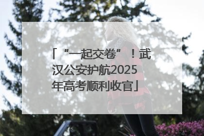 “一起交卷”！武汉公安护航2025年高考顺利收官