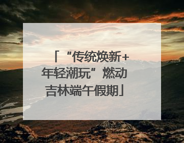 “传统焕新+年轻潮玩”燃动吉林端午假期