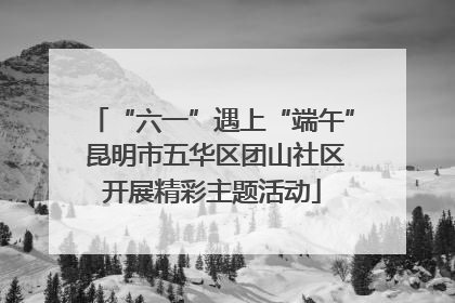 “六一”遇上“端午” 昆明市五华区团山社区开展精彩主题活动