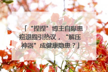 “捏捏”博主自曝患癌退圈引热议，“解压神器”成健康隐患？