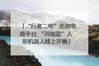 “行者二号”走进电商平台 “河南造”人形机器人线上开售