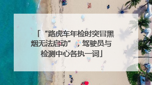 “路虎车年检时突冒黑烟无法启动”，驾驶员与检测中心各执一词