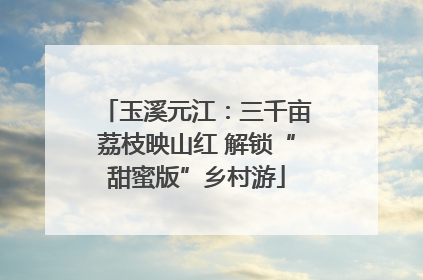 玉溪元江：三千亩荔枝映山红 解锁“甜蜜版”乡村游
