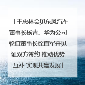 王忠林会见东风汽车董事长杨青、华为公司轮值董事长徐直军并见证双方签约 推动优势互补 实现共赢发展