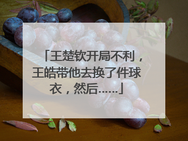 王楚钦开局不利，王皓带他去换了件球衣，然后……