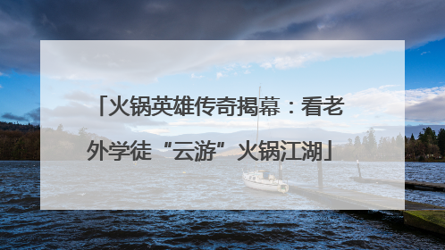 火锅英雄传奇揭幕：看老外学徒“云游”火锅江湖