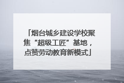 烟台城乡建设学校聚焦“超级工匠”基地，点赞劳动教育新模式