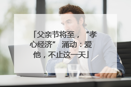父亲节将至，“孝心经济” 涌动：爱他，不止这一天