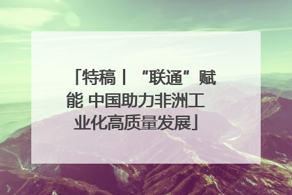 特稿丨“联通”赋能 中国助力非洲工业化高质量发展