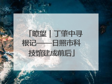瞭望｜丁肇中寻根记——日照市科技馆建成前后