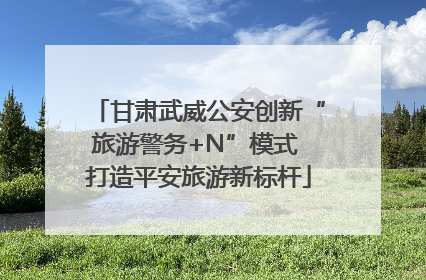 甘肃武威公安创新“旅游警务+N”模式 打造平安旅游新标杆