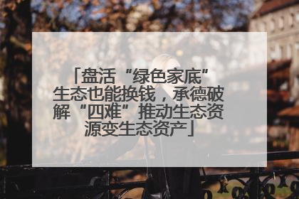 盘活“绿色家底” 生态也能换钱，承德破解“四难”推动生态资源变生态资产