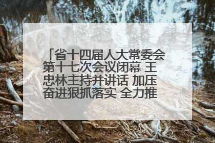 省十四届人大常委会第十七次会议闭幕 王忠林主持并讲话 加压奋进狠抓落实 全力推动支点建设成势见效