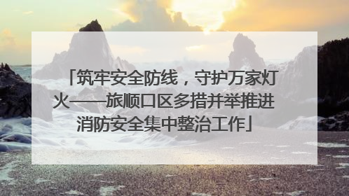 筑牢安全防线，守护万家灯火——旅顺口区多措并举推进消防安全集中整治工作