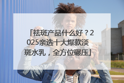 祛斑产品什么好？2025亲选十大爆款淡斑水乳，全方位碾压