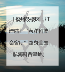 福州鼓楼区：打造陆上“海洋科技会客厅”跻身全国航海科普基地