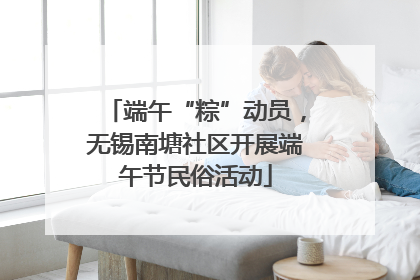 端午“粽”动员，无锡南塘社区开展端午节民俗活动