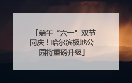 端午“六一”双节同庆！哈尔滨极地公园将重磅升级