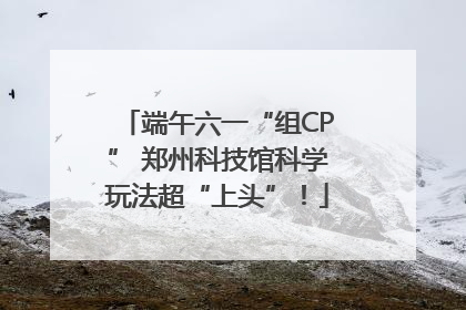端午六一“组CP” 郑州科技馆科学玩法超“上头”！