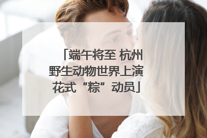 端午将至 杭州野生动物世界上演花式“粽”动员