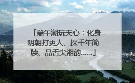 端午潮玩天心：化身明朝打更人、探千年简牍、品舌尖湘韵……