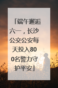端午邂逅六一，长沙公交公安每天投入800名警力守护平安
