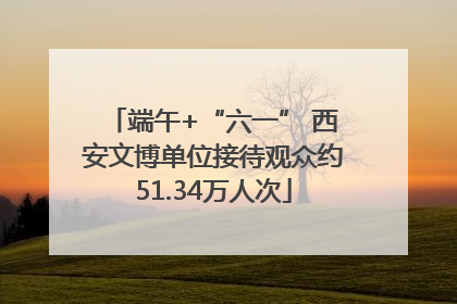 端午+“六一” 西安文博单位接待观众约51.34万人次