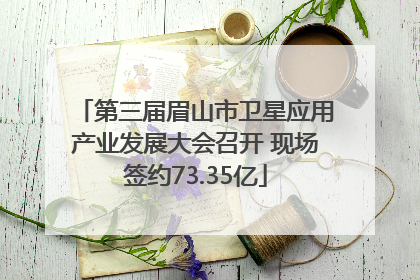 第三届眉山市卫星应用产业发展大会召开 现场签约73.35亿