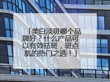 美白淡斑哪个品牌好？什么产品可以有效祛斑，斑点肌的热门之选！