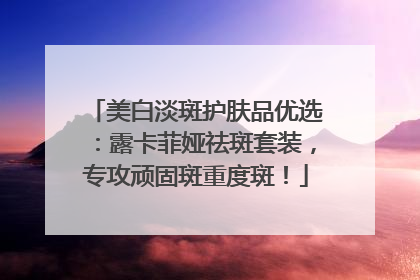 美白淡斑护肤品优选：露卡菲娅祛斑套装，专攻顽固斑重度斑！