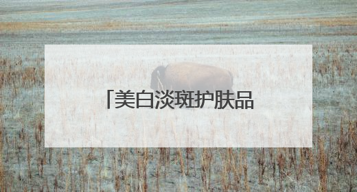 美白淡斑护肤品哪个好？十大美白祛斑产品，去黄提亮品牌选购指南