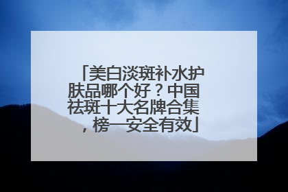 美白淡斑补水护肤品哪个好？中国祛斑十大名牌合集，榜一安全有效