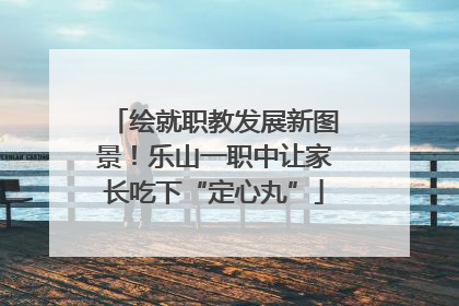 绘就职教发展新图景！乐山一职中让家长吃下“定心丸”