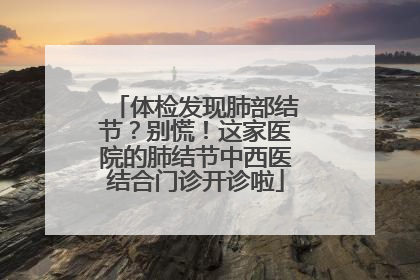 体检发现肺部结节？别慌！这家医院的肺结节中西医结合门诊开诊啦