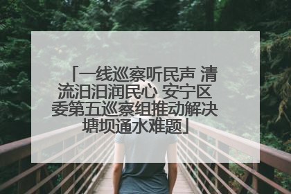 一线巡察听民声 清流汨汨润民心 安宁区委第五巡察组推动解决塘坝通水难题