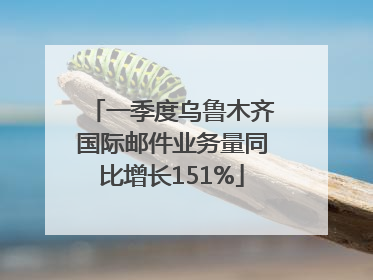 一季度乌鲁木齐国际邮件业务量同比增长151%