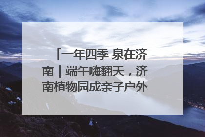 一年四季 泉在济南｜端午嗨翻天，济南植物园成亲子户外热门打卡地