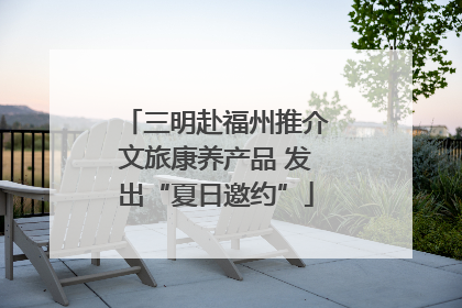 三明赴福州推介文旅康养产品 发出“夏日邀约”