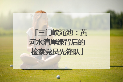 三门峡渑池：黄河水清岸绿背后的检察党员先锋队