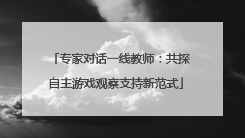专家对话一线教师：共探自主游戏观察支持新范式