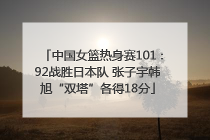中国女篮热身赛101∶92战胜日本队 张子宇韩旭“双塔”各得18分
