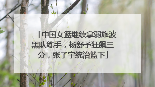 中国女篮继续拿弱旅波黑队练手，杨舒予狂飙三分，张子宇统治篮下