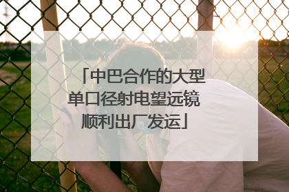 中巴合作的大型单口径射电望远镜顺利出厂发运