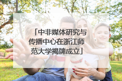中非媒体研究与传播中心在浙江师范大学揭牌成立