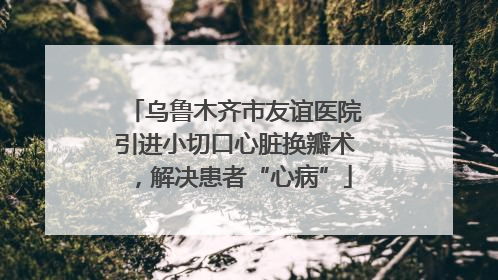 乌鲁木齐市友谊医院引进小切口心脏换瓣术，解决患者“心病”